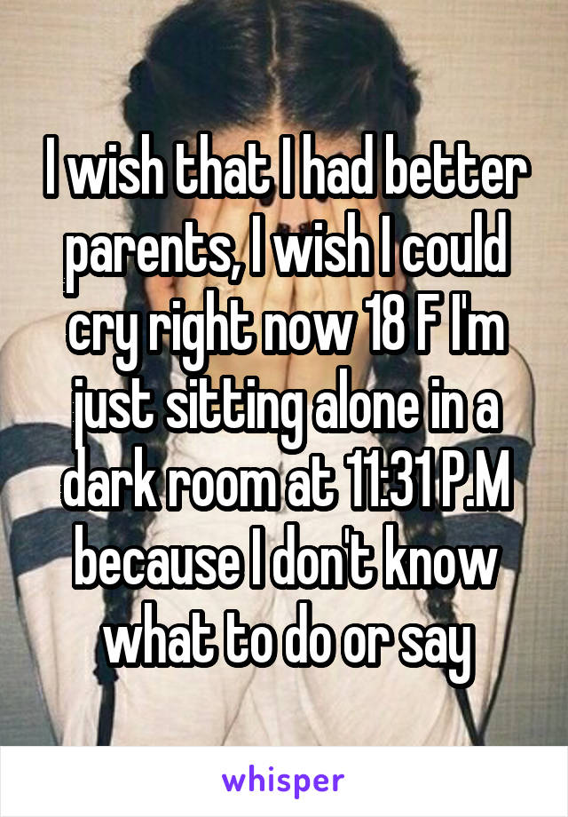 I wish that I had better parents, I wish I could cry right now 18 F I'm just sitting alone in a dark room at 11:31 P.M because I don't know what to do or say