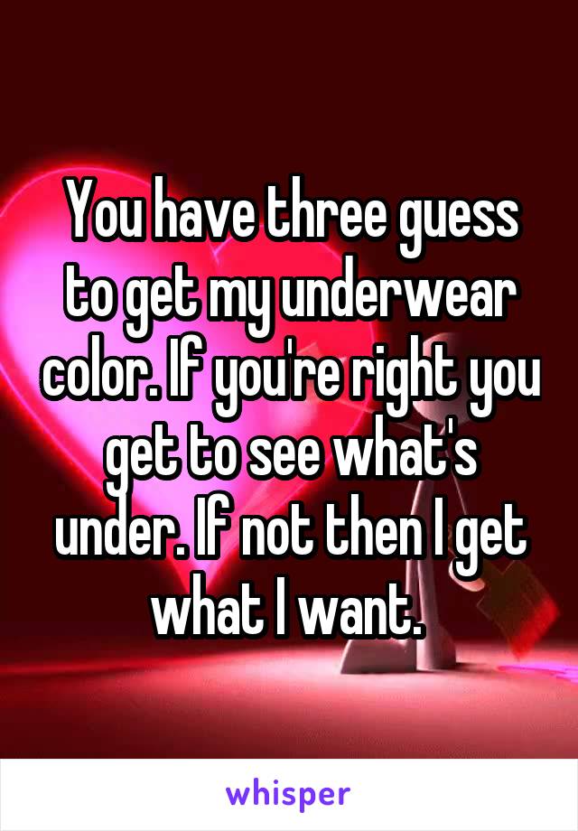 You have three guess to get my underwear color. If you're right you get to see what's under. If not then I get what I want. 