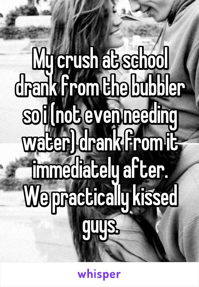 My crush at school drank from the bubbler so i (not even needing water) drank from it immediately after.
We practically kissed guys.