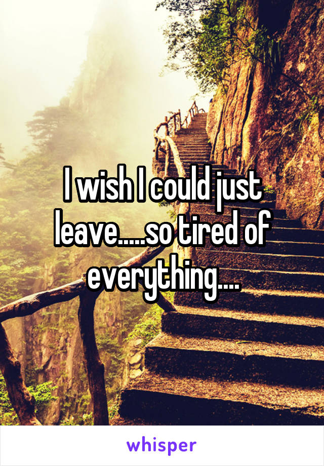 I wish I could just leave.....so tired of everything....