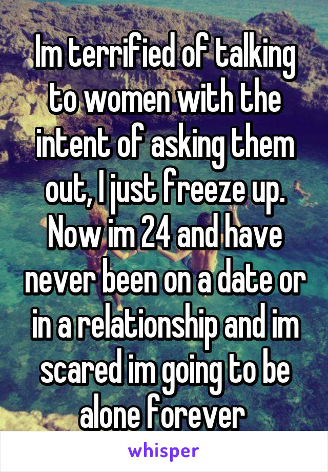 Im terrified of talking to women with the intent of asking them out, I just freeze up. Now im 24 and have never been on a date or in a relationship and im scared im going to be alone forever 