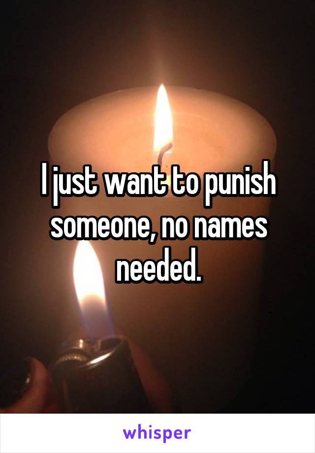 I just want to punish someone, no names needed.