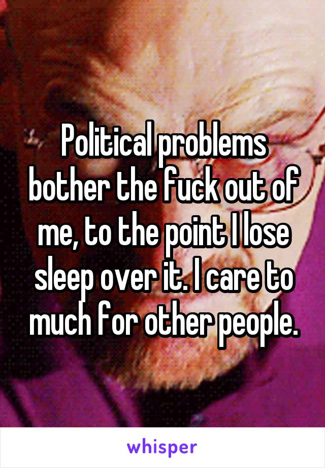 Political problems bother the fuck out of me, to the point I lose sleep over it. I care to much for other people.