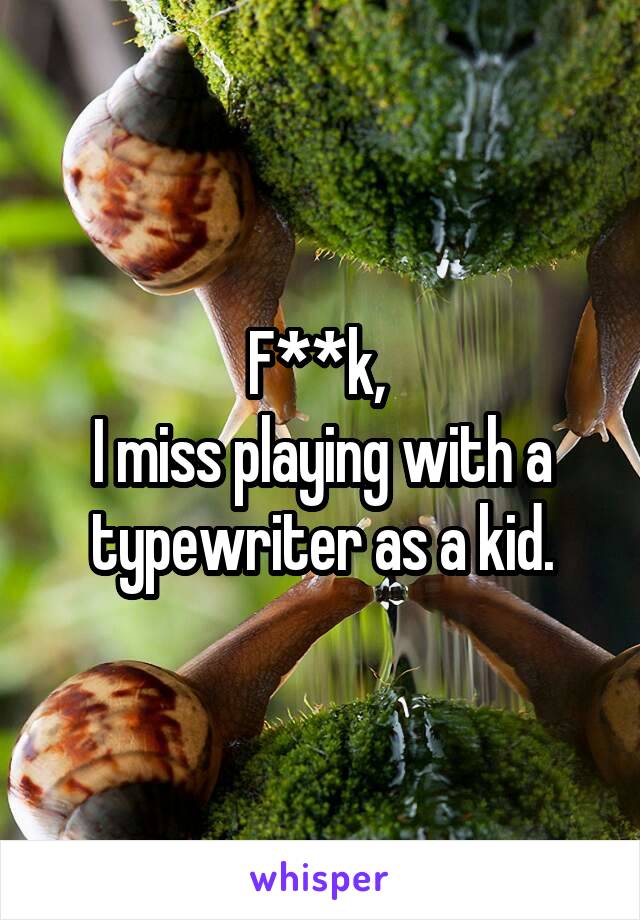 F**k, 
I miss playing with a typewriter as a kid.