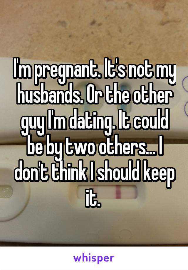 I'm pregnant. It's not my husbands. Or the other guy I'm dating. It could be by two others... I don't think I should keep it. 