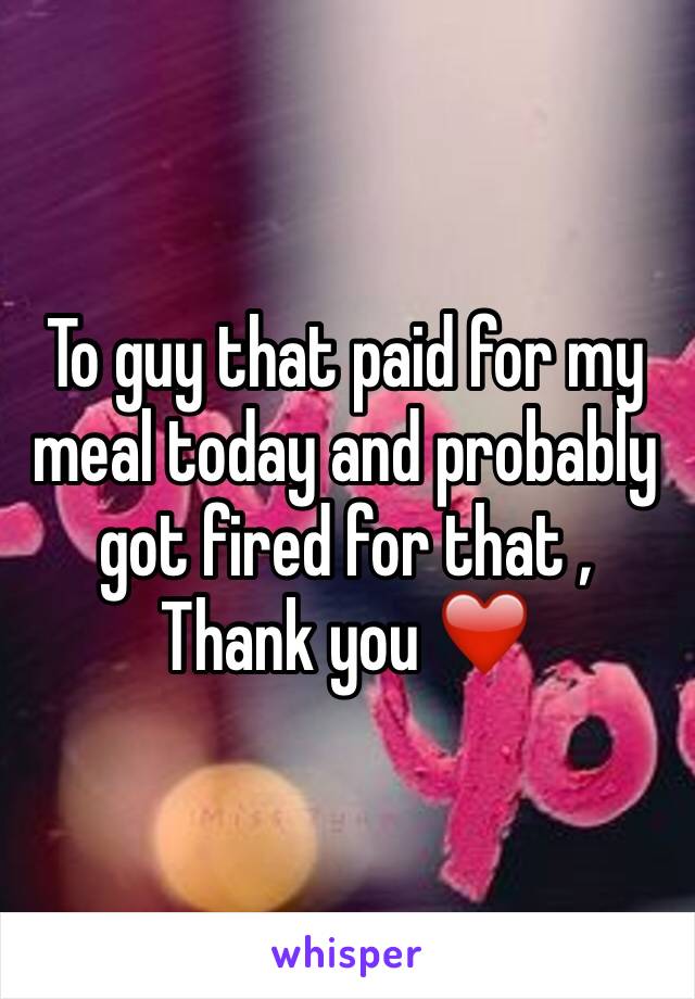To guy that paid for my meal today and probably got fired for that , Thank you ❤️