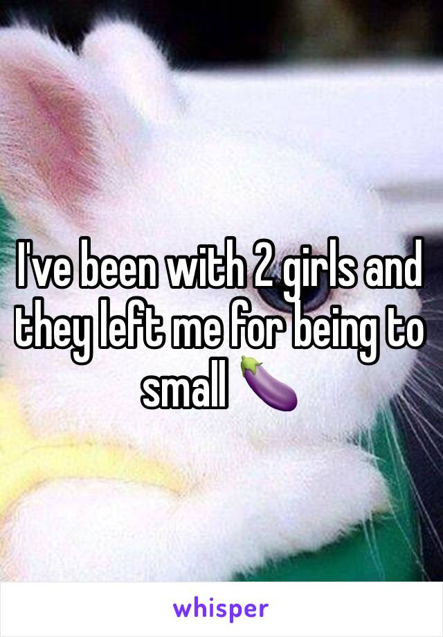 I've been with 2 girls and they left me for being to small 🍆