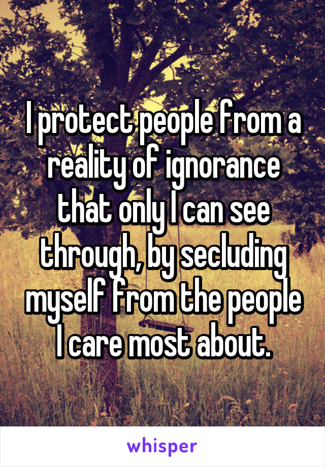 I protect people from a reality of ignorance that only I can see through, by secluding myself from the people I care most about.
