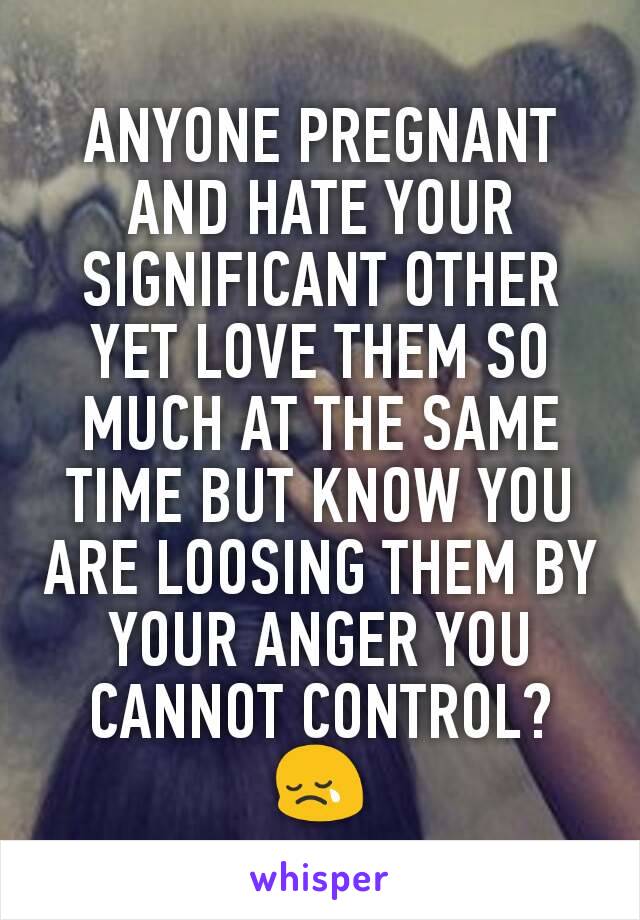 ANYONE PREGNANT AND HATE YOUR SIGNIFICANT OTHER YET LOVE THEM SO MUCH AT THE SAME TIME BUT KNOW YOU ARE LOOSING THEM BY YOUR ANGER YOU CANNOT CONTROL? 😢