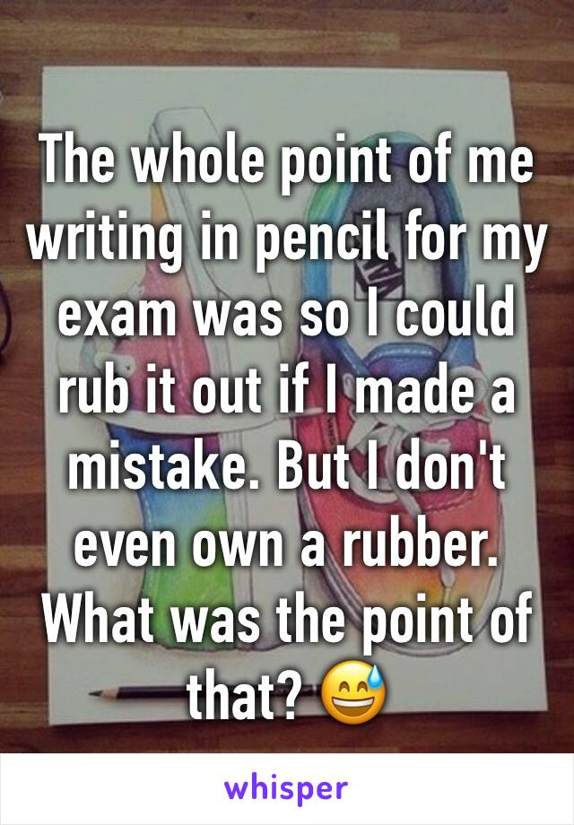 The whole point of me writing in pencil for my exam was so I could rub it out if I made a mistake. But I don't even own a rubber. What was the point of that? 😅