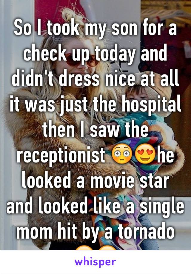 So I took my son for a check up today and didn't dress nice at all it was just the hospital then I saw the receptionist 😳😍he looked a movie star and looked like a single mom hit by a tornado 😔😒