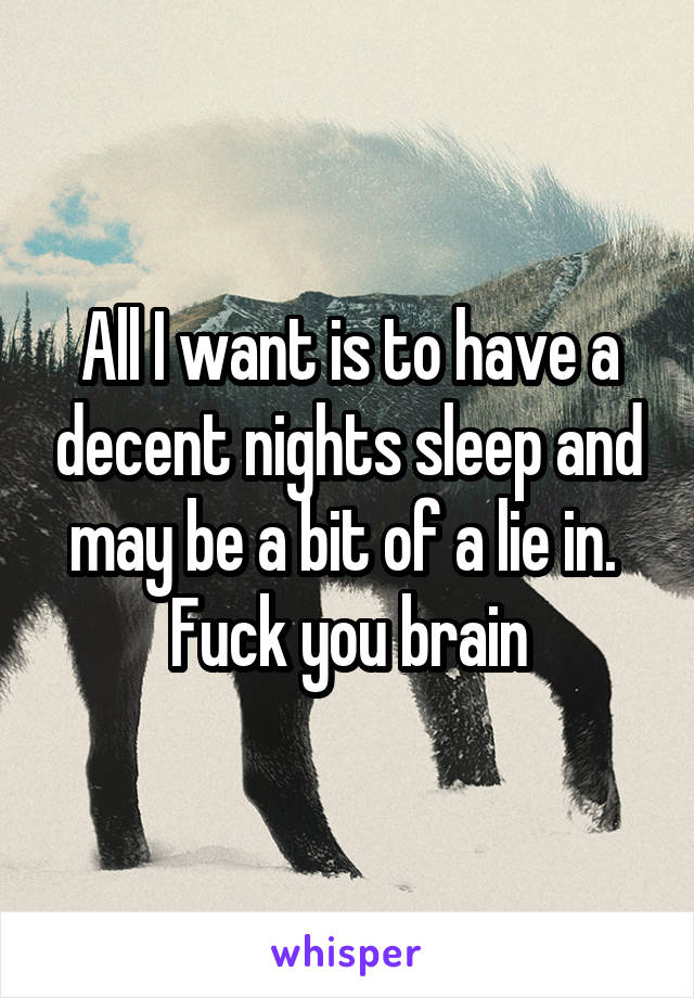 All I want is to have a decent nights sleep and may be a bit of a lie in.  Fuck you brain