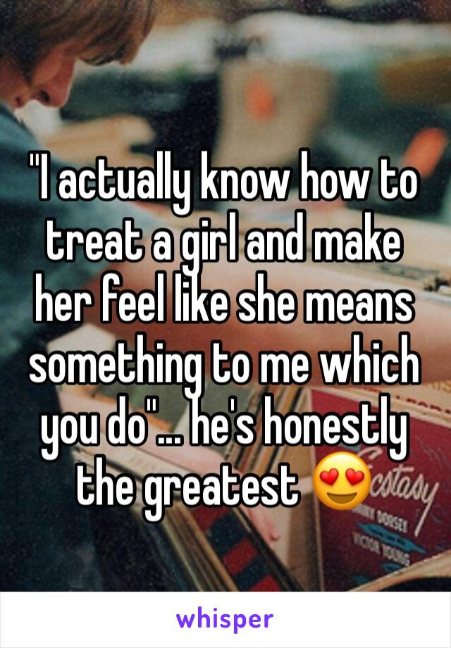 "I actually know how to treat a girl and make her feel like she means something to me which you do"... he's honestly the greatest 😍