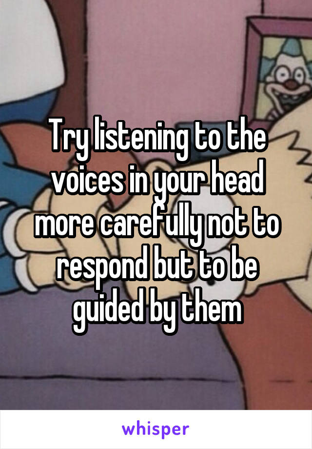 Try listening to the voices in your head more carefully not to respond but to be guided by them