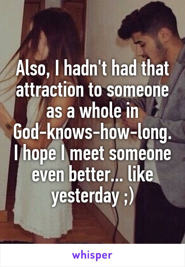 Also, I hadn't had that attraction to someone as a whole in God-knows-how-long. I hope I meet someone even better... like yesterday ;)
