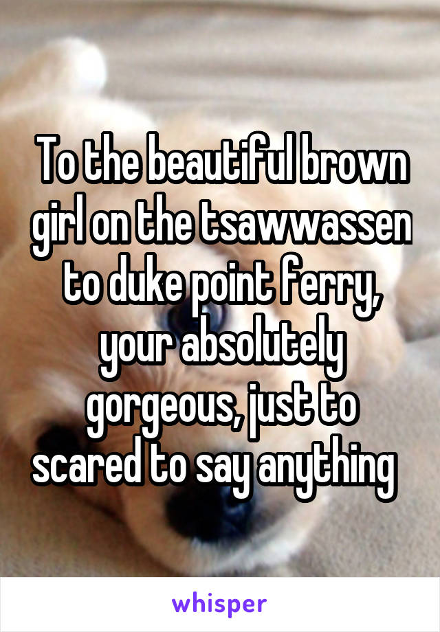 To the beautiful brown girl on the tsawwassen to duke point ferry, your absolutely gorgeous, just to scared to say anything  