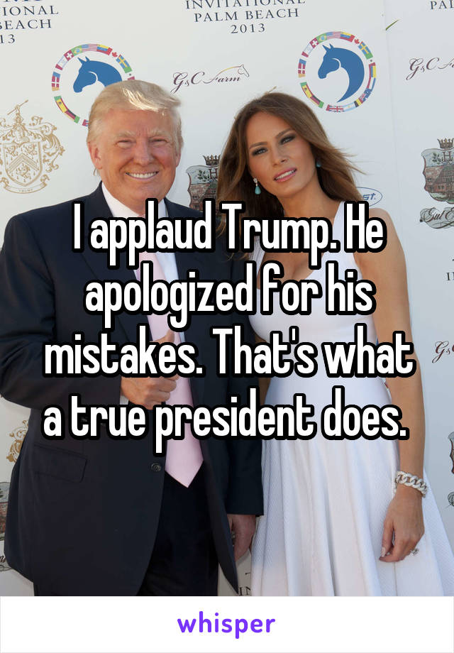 I applaud Trump. He apologized for his mistakes. That's what a true president does. 