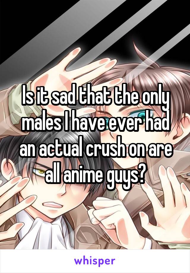 Is it sad that the only males I have ever had an actual crush on are all anime guys?