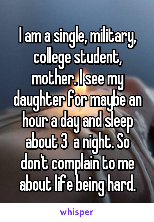 I am a single, military, college student, mother. I see my daughter for maybe an hour a day and sleep about 3  a night. So don't complain to me about life being hard.