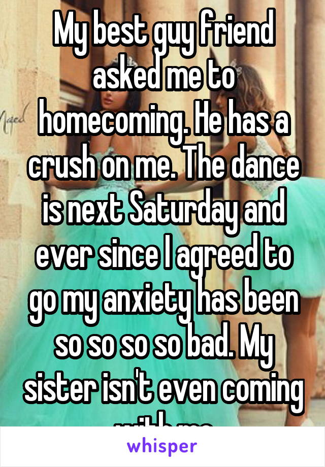 My best guy friend asked me to homecoming. He has a crush on me. The dance is next Saturday and ever since I agreed to go my anxiety has been so so so so bad. My sister isn't even coming with me