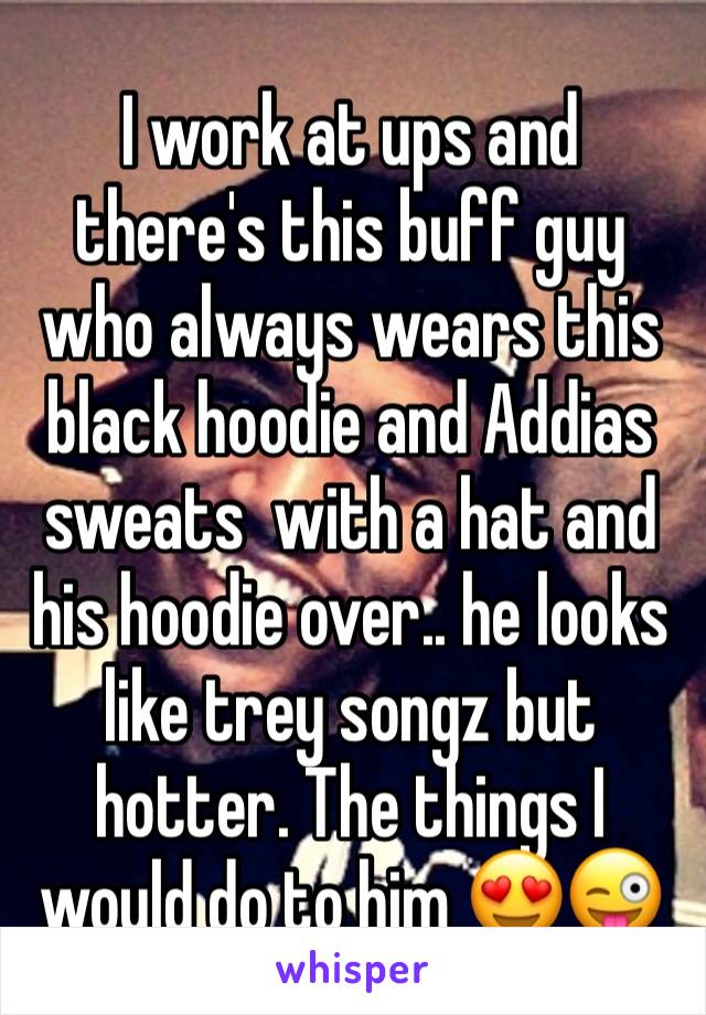 I work at ups and there's this buff guy who always wears this black hoodie and Addias sweats  with a hat and his hoodie over.. he looks like trey songz but hotter. The things I would do to him 😍😜