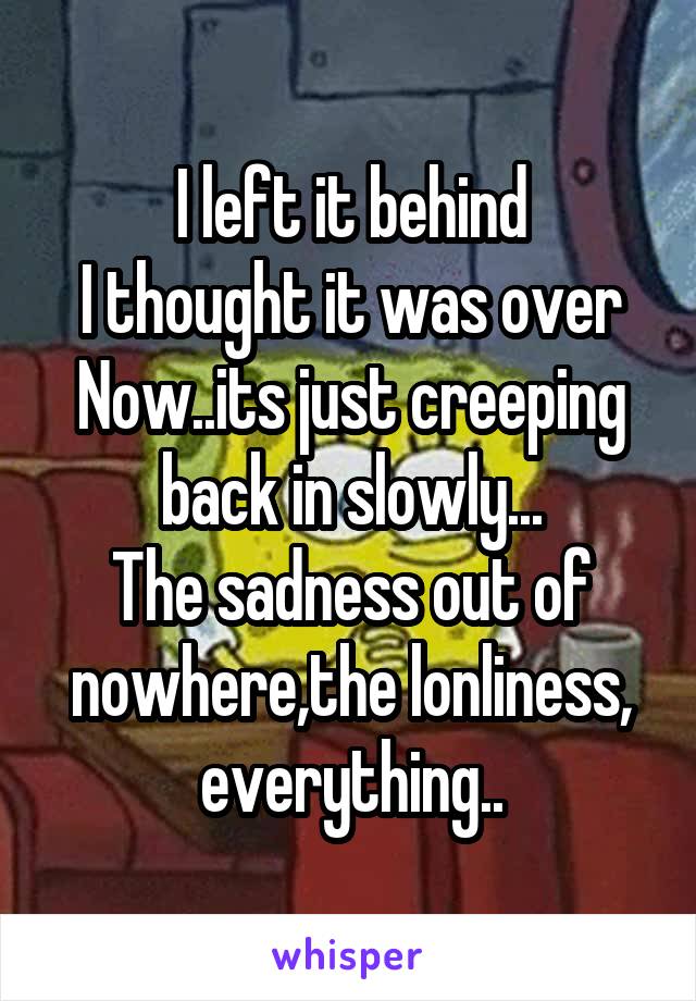 I left it behind
I thought it was over
Now..its just creeping back in slowly...
The sadness out of nowhere,the lonliness, everything..