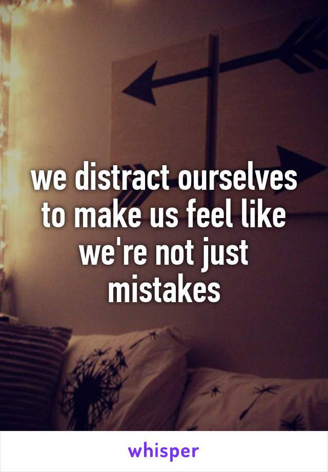 we distract ourselves to make us feel like we're not just mistakes