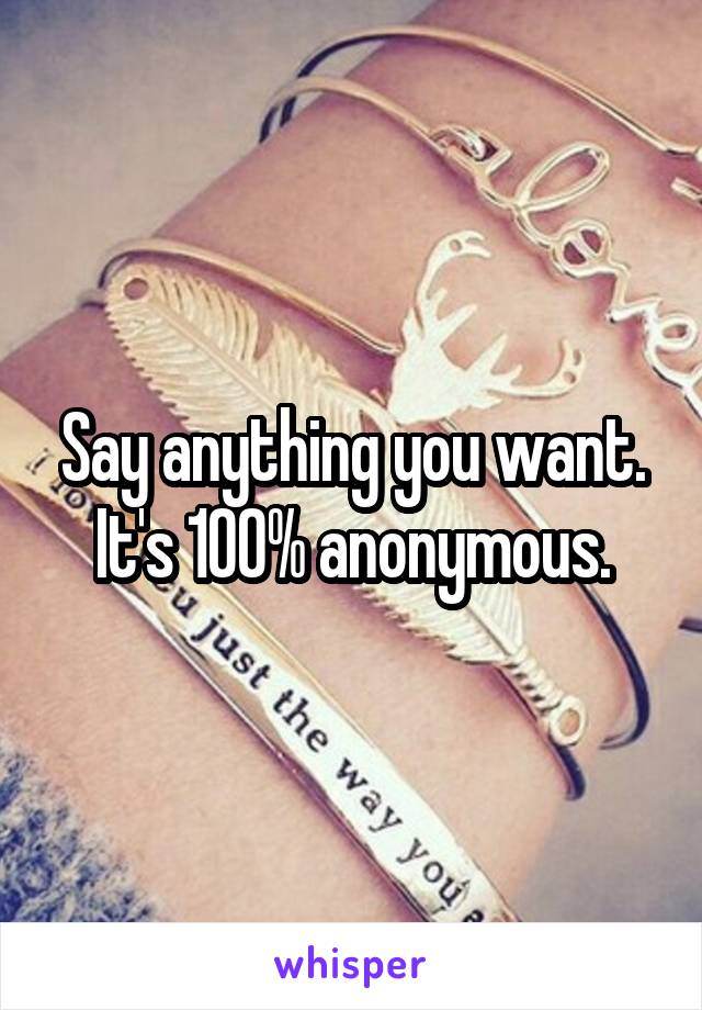 Say anything you want. It's 100% anonymous.