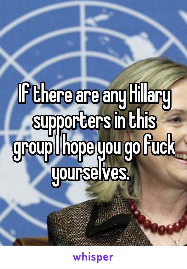 If there are any Hillary supporters in this group I hope you go fuck yourselves.  