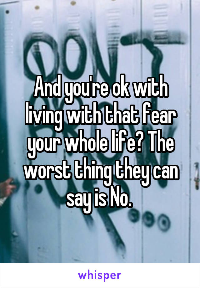 And you're ok with living with that fear your whole life? The worst thing they can say is No. 
