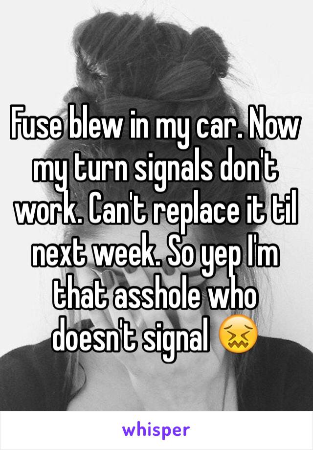 Fuse blew in my car. Now my turn signals don't work. Can't replace it til next week. So yep I'm that asshole who doesn't signal 😖