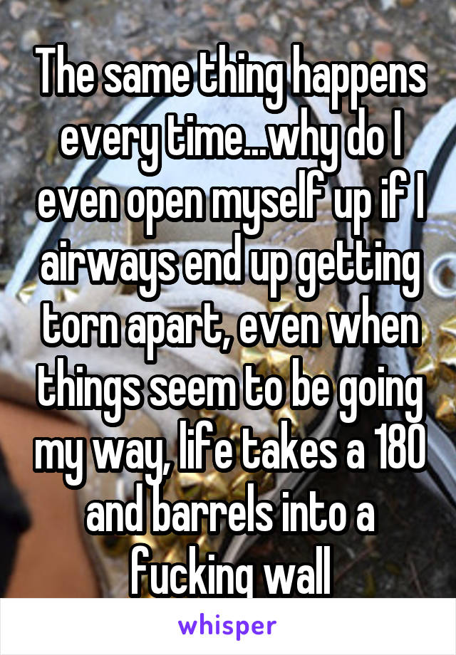 The same thing happens every time...why do I even open myself up if I airways end up getting torn apart, even when things seem to be going my way, life takes a 180 and barrels into a fucking wall
