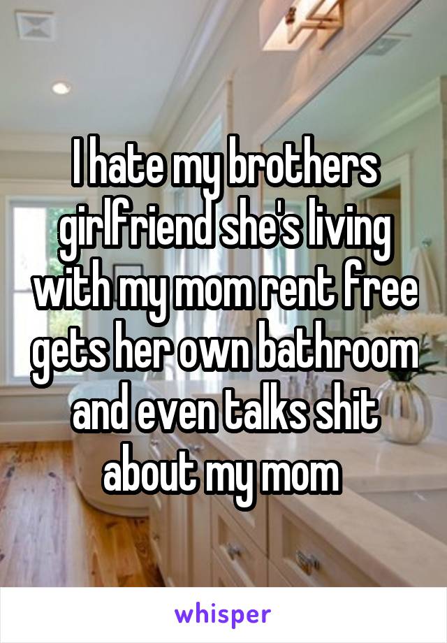 I hate my brothers girlfriend she's living with my mom rent free gets her own bathroom and even talks shit about my mom 