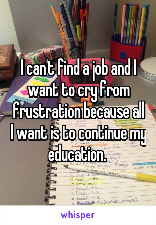 I can't find a job and I want to cry from frustration because all I want is to continue my education. 