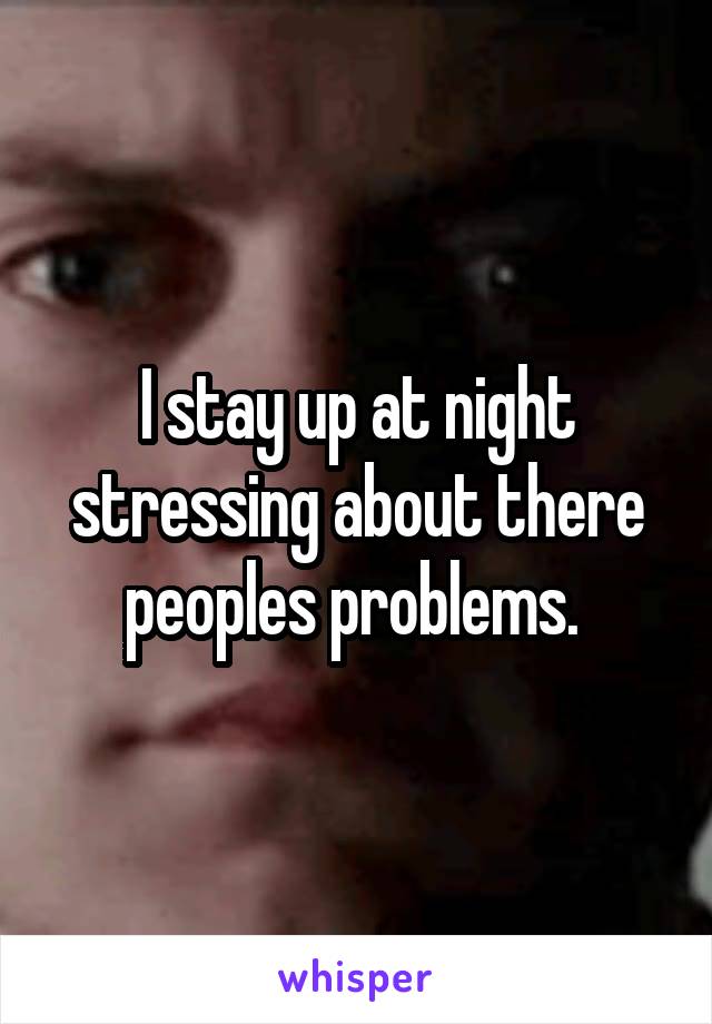 I stay up at night stressing about there peoples problems. 