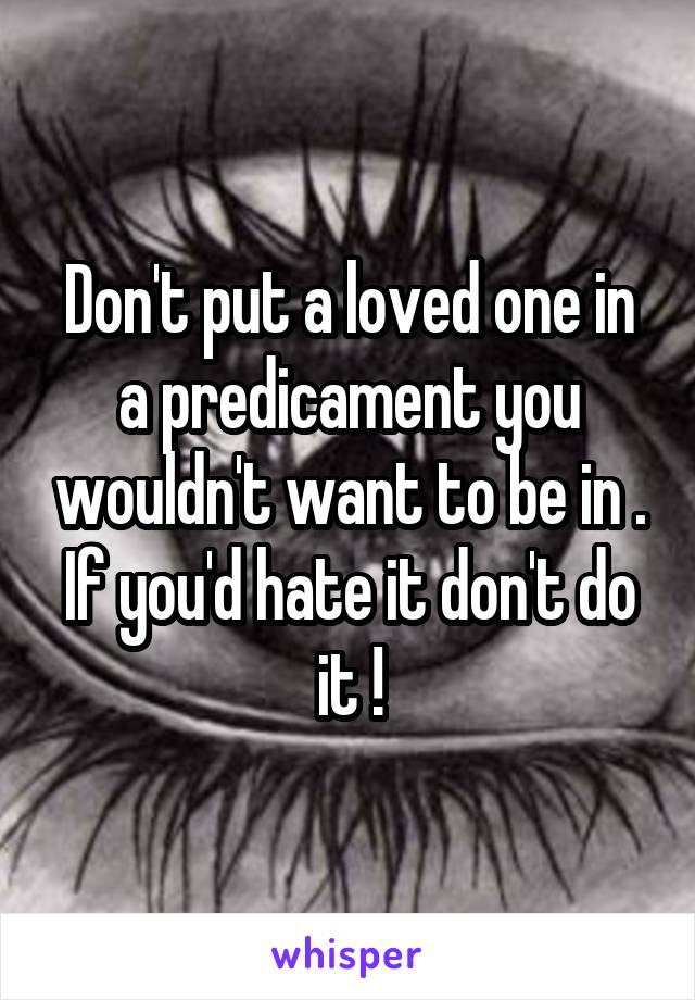 Don't put a loved one in a predicament you wouldn't want to be in . If you'd hate it don't do it !