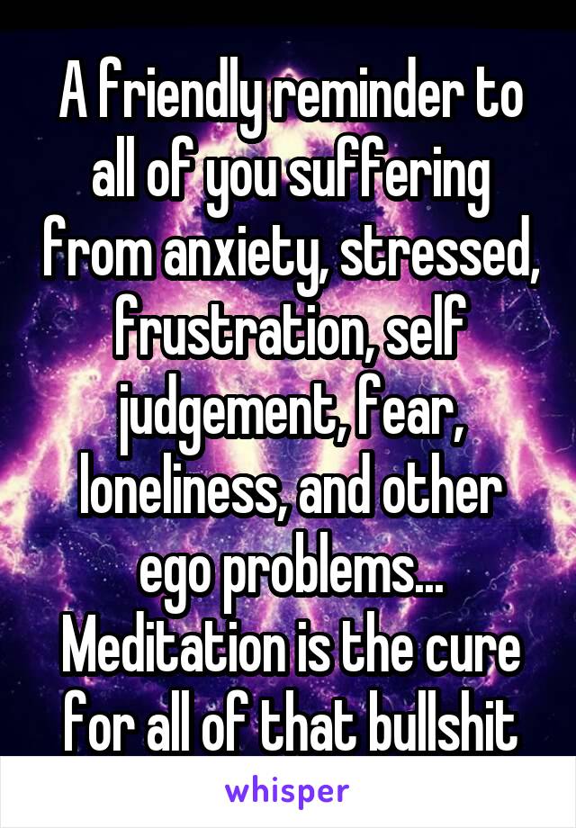 A friendly reminder to all of you suffering from anxiety, stressed, frustration, self judgement, fear, loneliness, and other ego problems... Meditation is the cure for all of that bullshit