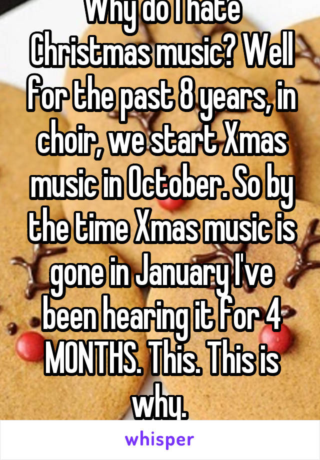 Why do I hate Christmas music? Well for the past 8 years, in choir, we start Xmas music in October. So by the time Xmas music is gone in January I've been hearing it for 4 MONTHS. This. This is why. 
