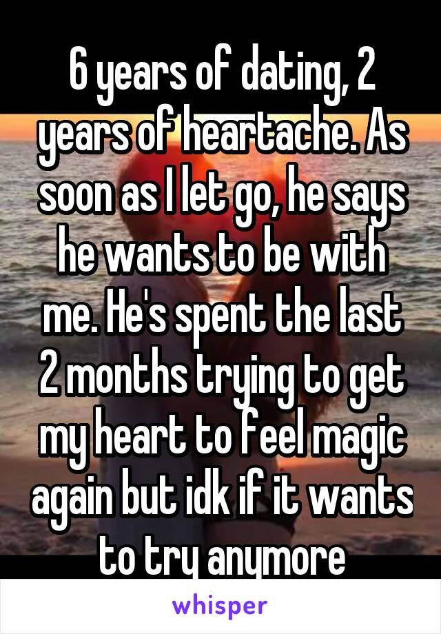 6 years of dating, 2 years of heartache. As soon as I let go, he says he wants to be with me. He's spent the last 2 months trying to get my heart to feel magic again but idk if it wants to try anymore