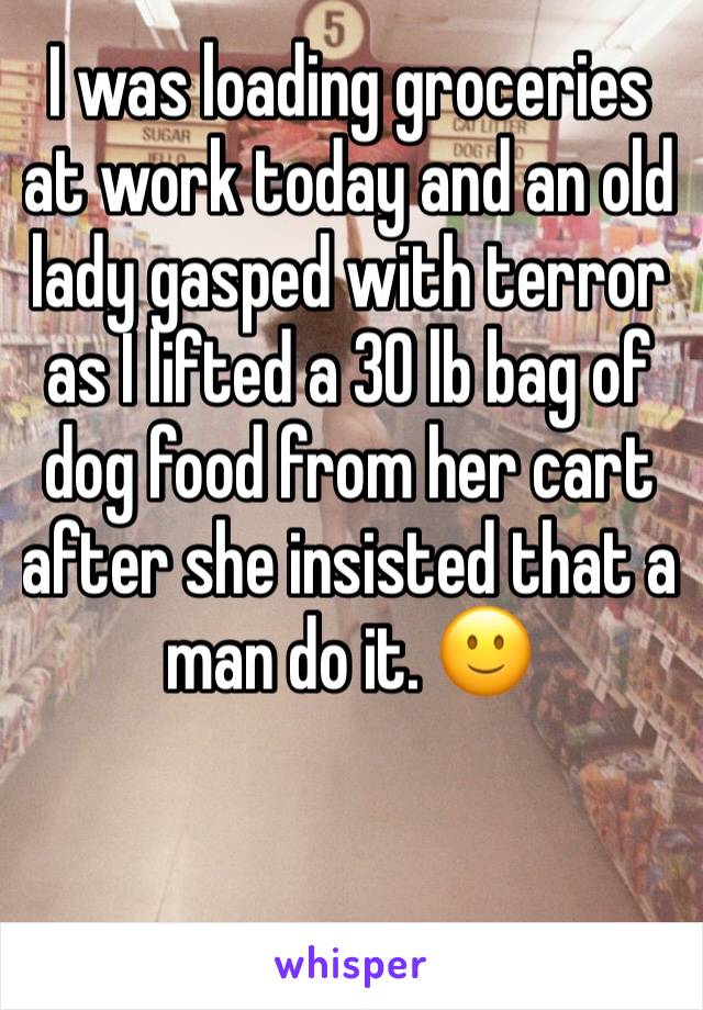 I was loading groceries at work today and an old lady gasped with terror as I lifted a 30 lb bag of dog food from her cart after she insisted that a man do it. 🙂

