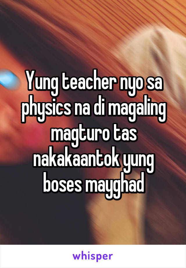 Yung teacher nyo sa physics na di magaling magturo tas nakakaantok yung boses mayghad