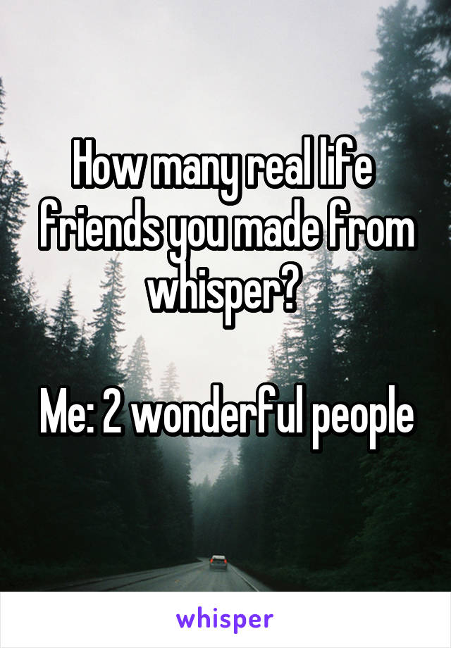 How many real life  friends you made from whisper? 

Me: 2 wonderful people 