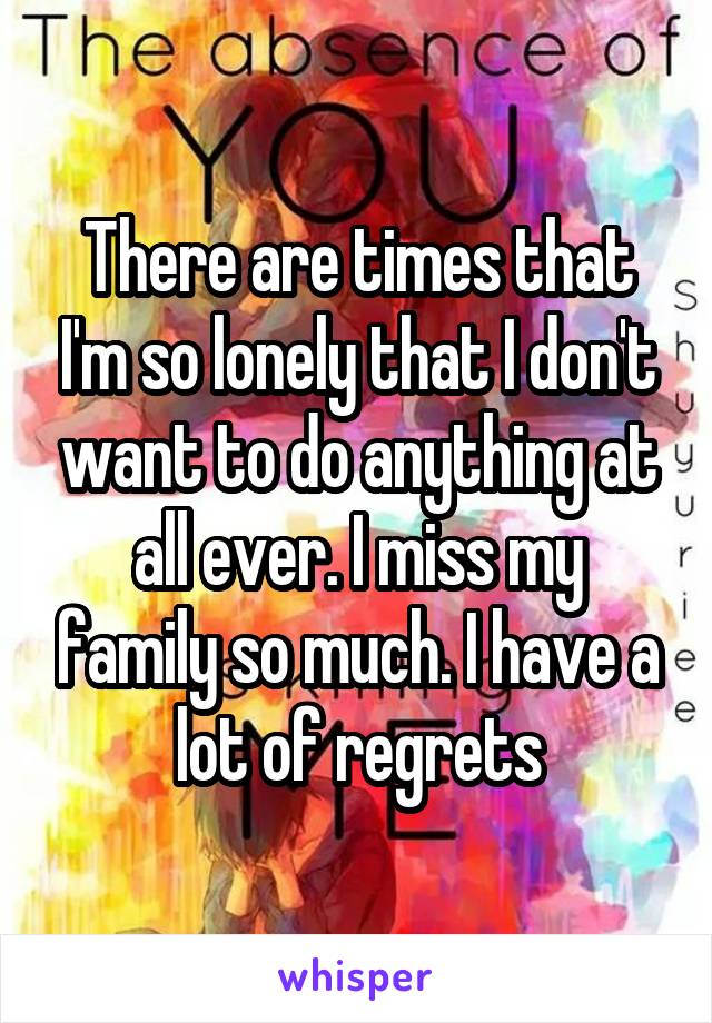 There are times that I'm so lonely that I don't want to do anything at all ever. I miss my family so much. I have a lot of regrets