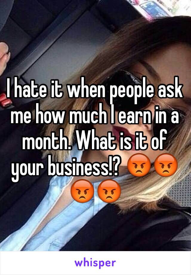 I hate it when people ask me how much I earn in a month. What is it of your business!? 😡😡😡😡