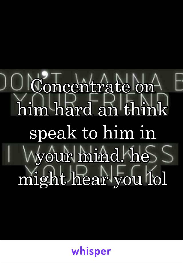 Concentrate on him hard an think speak to him in your mind. he might hear you lol