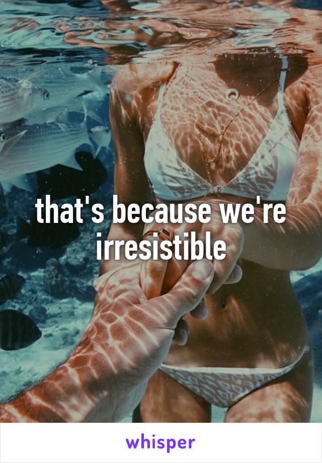 that's because we're irresistible