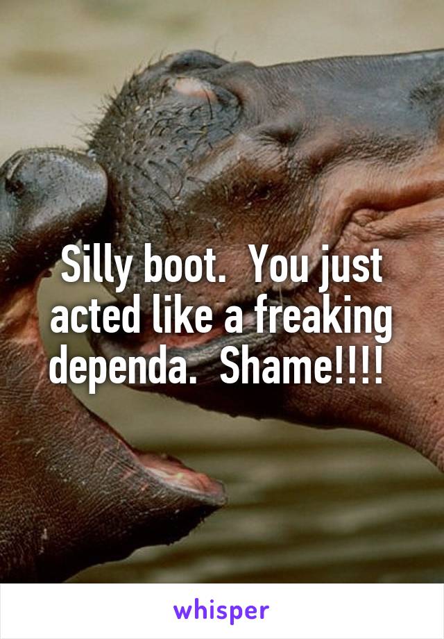 Silly boot.  You just acted like a freaking dependa.  Shame!!!! 