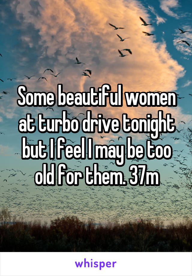 Some beautiful women at turbo drive tonight but I feel I may be too old for them. 37m