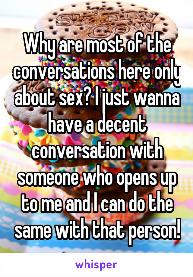Why are most of the conversations here only about sex? I just wanna have a decent conversation with someone who opens up to me and I can do the same with that person!