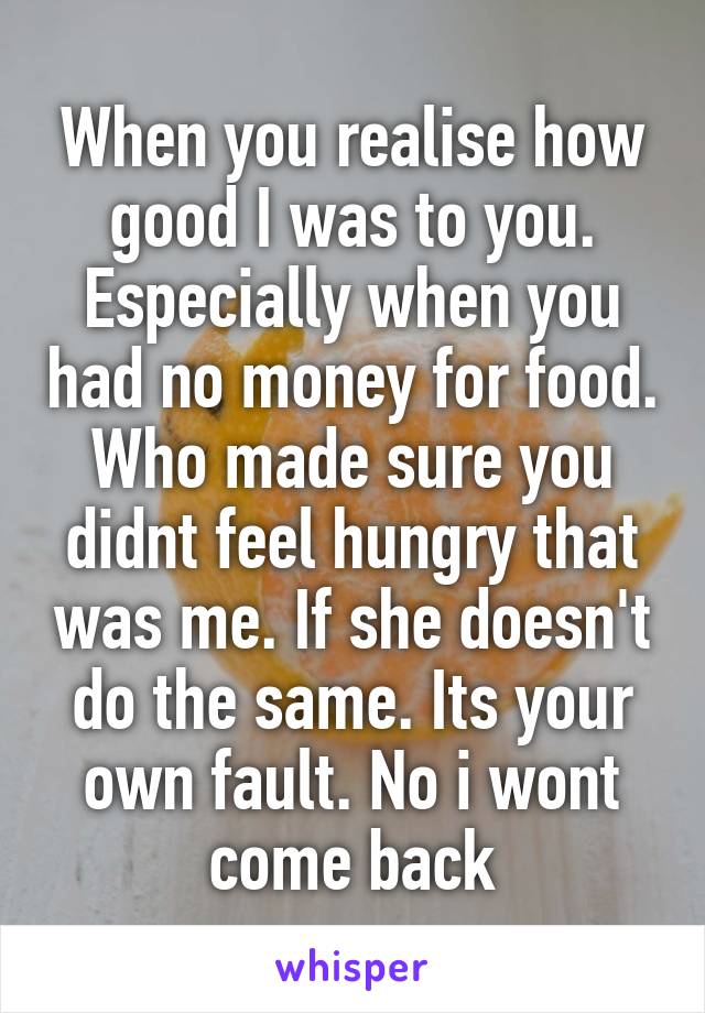 When you realise how good I was to you. Especially when you had no money for food. Who made sure you didnt feel hungry that was me. If she doesn't do the same. Its your own fault. No i wont come back
